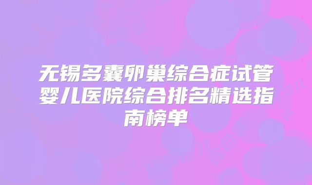 无锡多囊卵巢综合症试管婴儿医院综合排名精选指南榜单