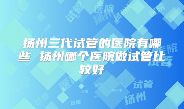 扬州三代试管的医院有哪些 扬州哪个医院做试管比较好