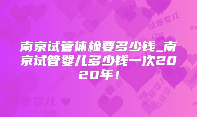 南京试管体检要多少钱_南京试管婴儿多少钱一次2020年!