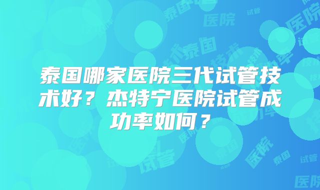 泰国哪家医院三代试管技术好?杰特宁医院试管成功率如何?