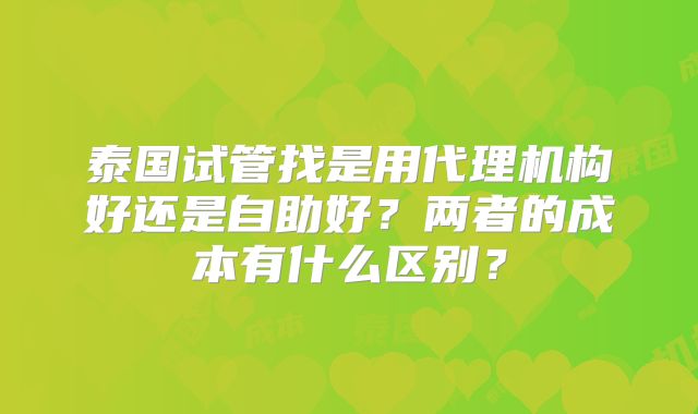 泰国试管找是用代理机构好还是自助好?两者的成本有什么区别?