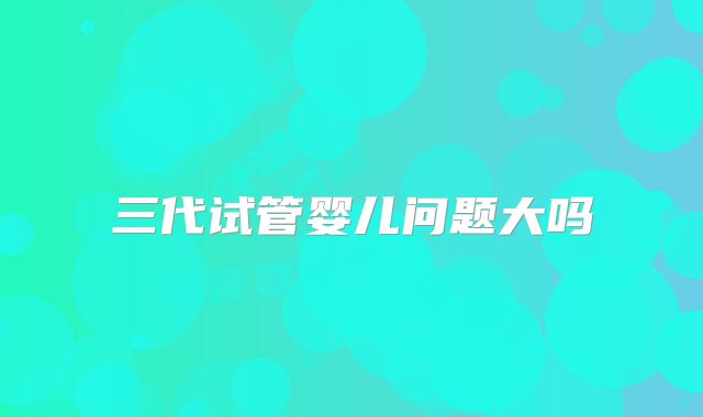 三代试管婴儿问题大吗
