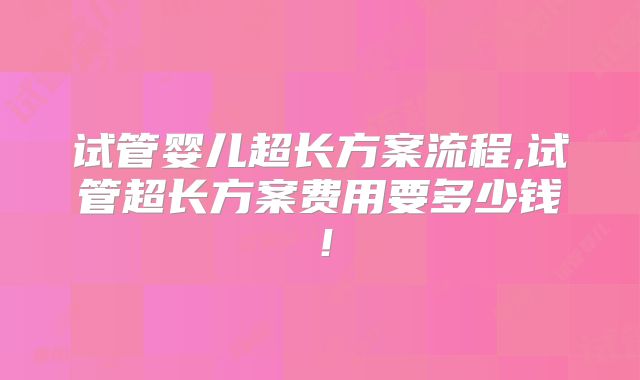 试管婴儿超长方案流程,试管超长方案费用要多少钱！