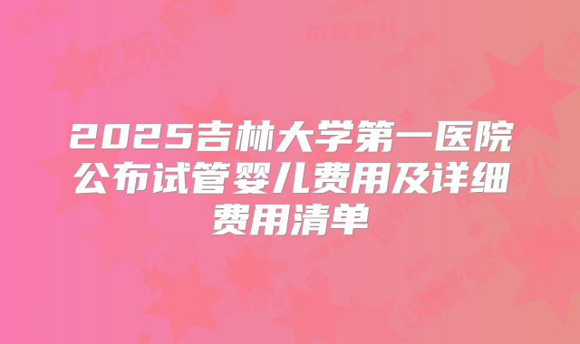 2025吉林大学第一医院公布试管婴儿费用及详细费用清单