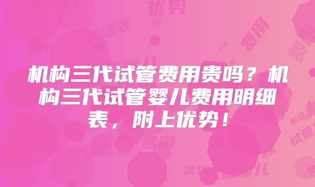 机构三代试管费用贵吗？机构三代试管婴儿费用明细表，附上优势！