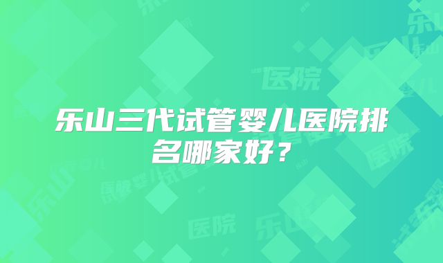 乐山三代试管婴儿医院排名哪家好?