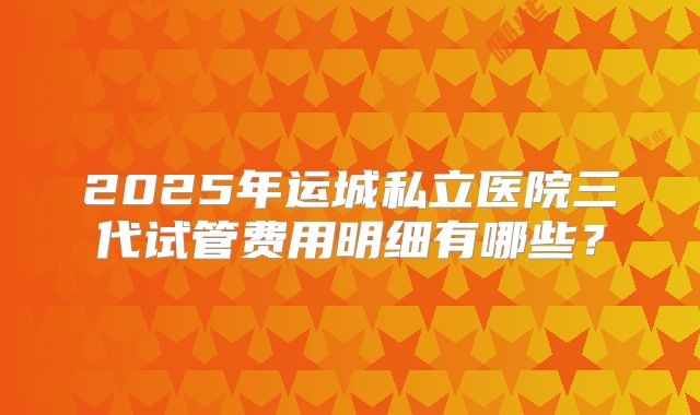 2025年运城私立医院三代试管费用明细有哪些？