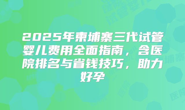 2025年柬埔寨三代试管婴儿费用全面指南,含医院排名与省钱技巧,助力好孕