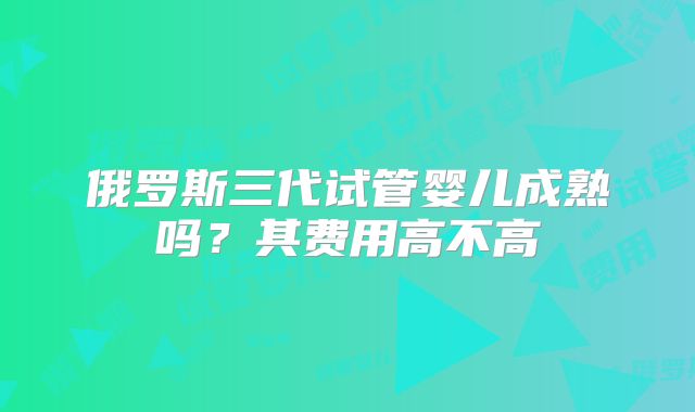 俄罗斯三代试管婴儿成熟吗？其费用高不高