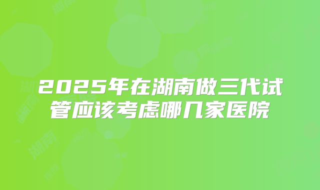 2025年在湖南做三代试管应该考虑哪几家医院