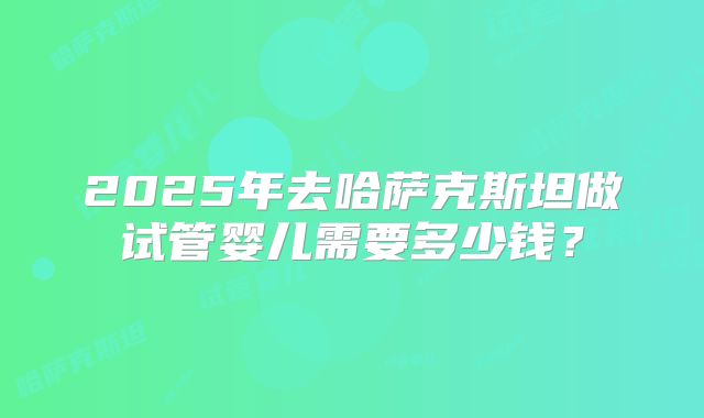 2025年去哈萨克斯坦做试管婴儿需要多少钱?