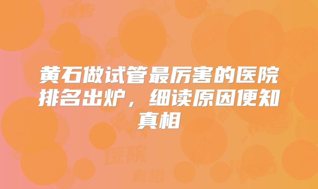 黄石做试管最厉害的医院排名出炉，细读原因便知真相