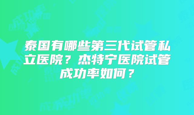 泰国有哪些第三代试管私立医院?杰特宁医院试管成功率如何?