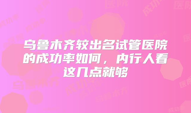 乌鲁木齐较出名试管医院的成功率如何，内行人看这几点就够