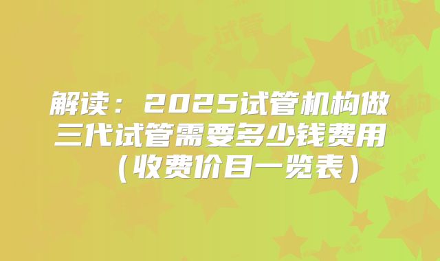 解读:2025试管机构做三代试管需要多少钱费用(收费价目一览表)