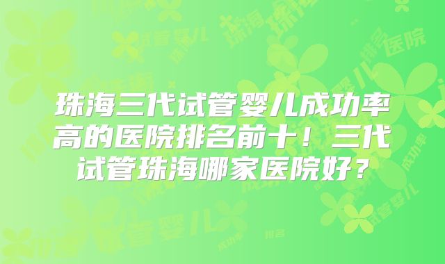 珠海三代试管婴儿成功率高的医院排名前十!三代试管珠海哪家医院好?