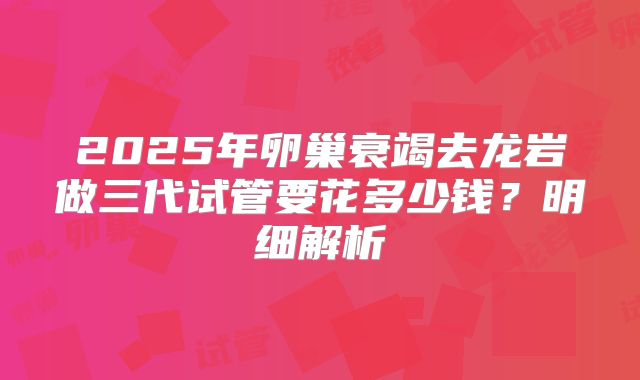 2025年卵巢衰竭去龙岩做三代试管要花多少钱?明细解析