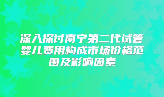 深入探讨南宁第二代试管婴儿费用构成市场价格范围及影响因素