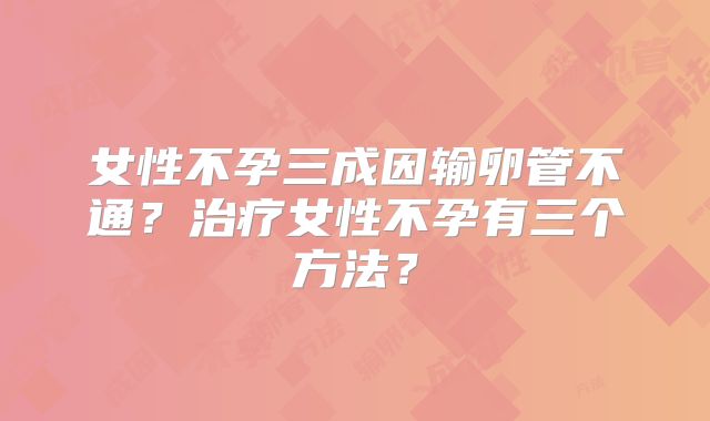女性不孕三成因输卵管不通?治疗女性不孕有三个方法?