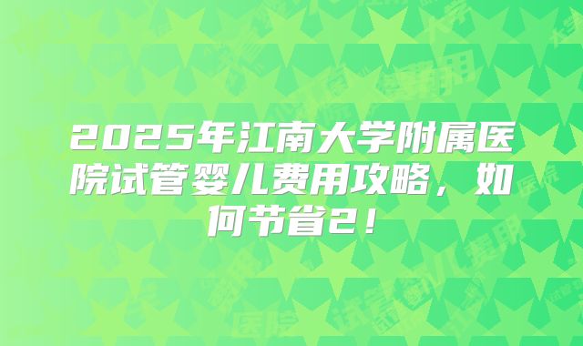 2025年江南大学附属医院试管婴儿费用攻略，如何节省2！