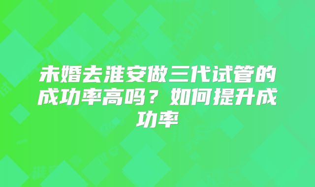 未婚去淮安做三代试管的成功率高吗？如何提升成功率