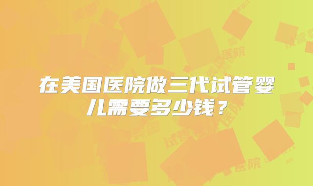 在美国医院做三代试管婴儿需要多少钱？