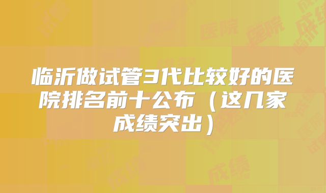 临沂做试管3代比较好的医院排名前十公布(这几家成绩突出)