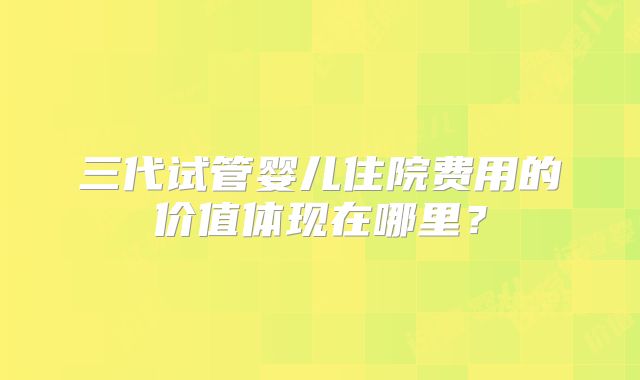 三代试管婴儿住院费用的价值体现在哪里?