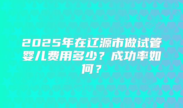 2025年在辽源市做试管婴儿费用多少?成功率如何?