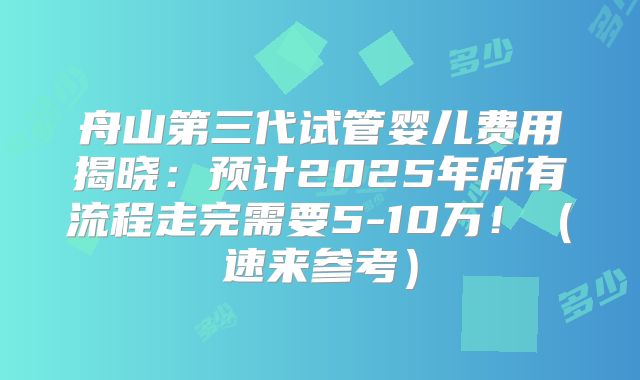 舟山第三代试管婴儿费用揭晓：预计2025年所有流程走完需要5-10万！（速来参考）