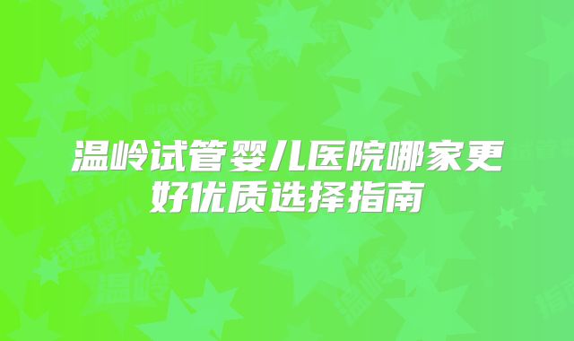 温岭试管婴儿医院哪家更好优质选择指南