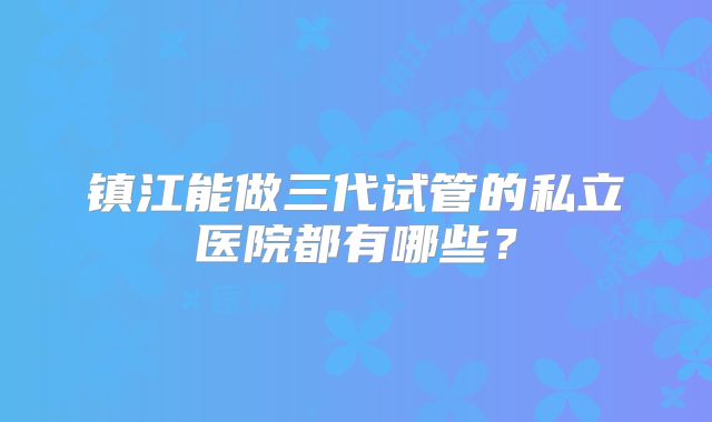 镇江能做三代试管的私立医院都有哪些?