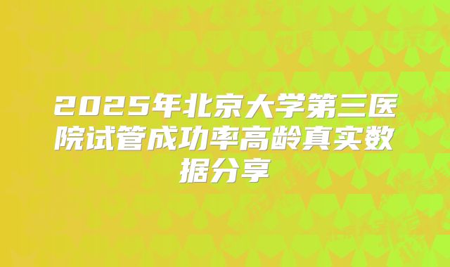2025年北京大学第三医院试管成功率高龄真实数据分享