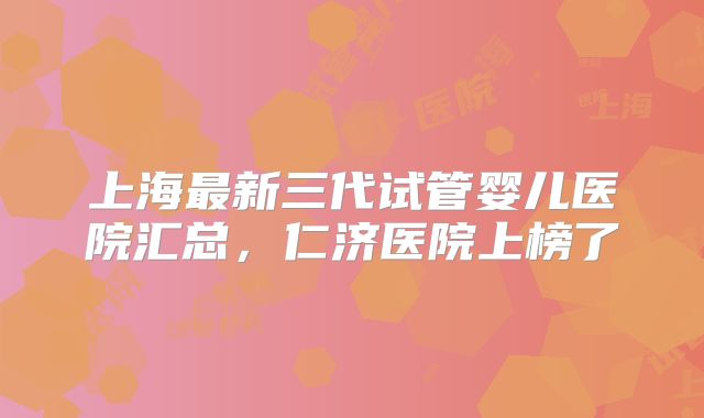 上海最新三代试管婴儿医院汇总,仁济医院上榜了