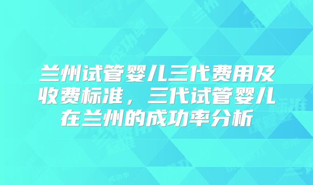 兰州试管婴儿三代费用及收费标准,三代试管婴儿在兰州的成功率分析