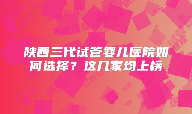 陕西三代试管婴儿医院如何选择?这几家均上榜
