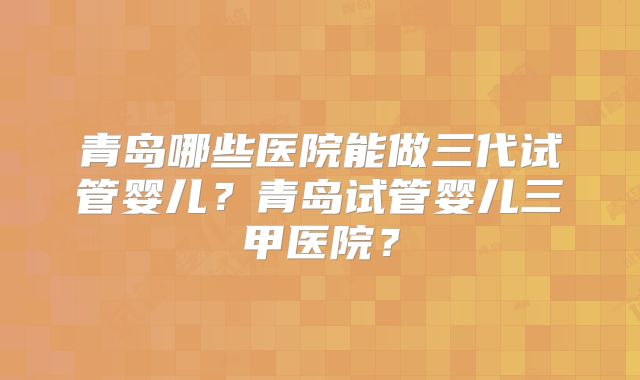 青岛哪些医院能做三代试管婴儿？青岛试管婴儿三甲医院？