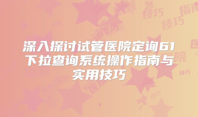 深入探讨试管医院定询61下拉查询系统操作指南与实用技巧