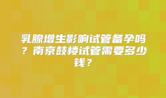 乳腺增生影响试管备孕吗？南京鼓楼试管需要多少钱？