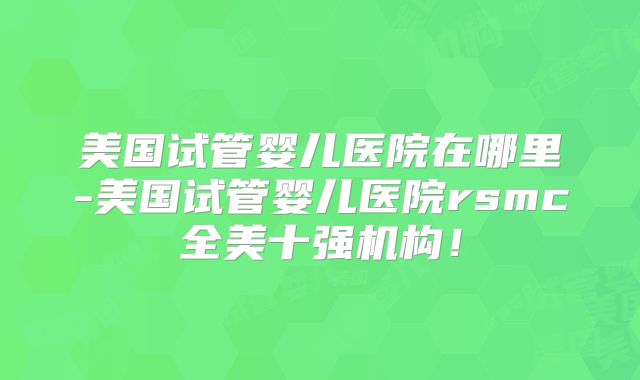 美国试管婴儿医院在哪里-美国试管婴儿医院rsmc全美十强机构！