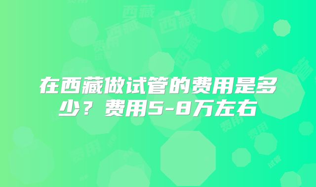 在西藏做试管的费用是多少?费用5-8万左右