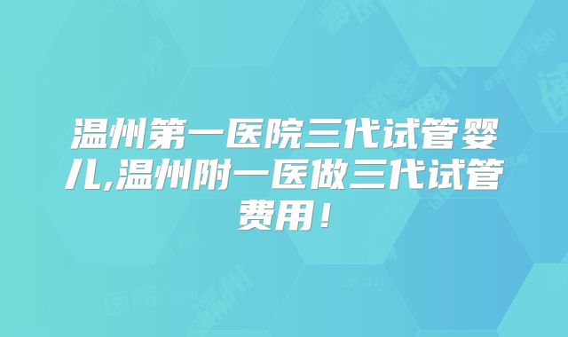 温州第一医院三代试管婴儿,温州附一医做三代试管费用!