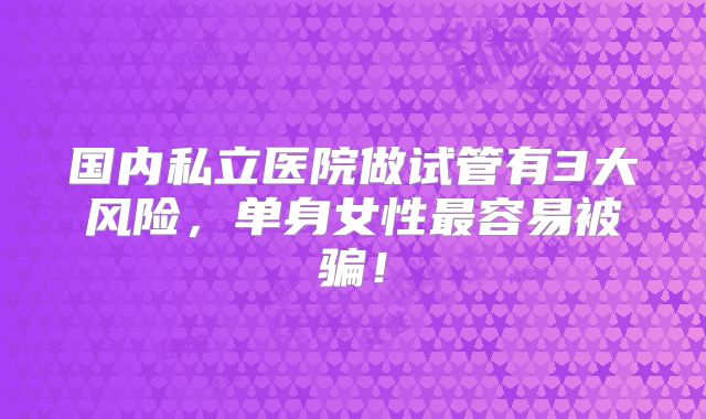 国内私立医院做试管有3大风险,单身女性最容易被骗!
