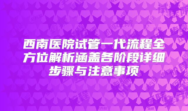 西南医院试管一代流程全方位解析涵盖各阶段详细步骤与注意事项