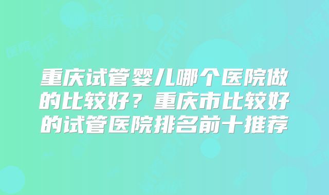 重庆试管婴儿哪个医院做的比较好?重庆市比较好的试管医院排名前十推荐