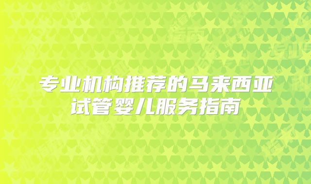 专业机构推荐的马来西亚试管婴儿服务指南