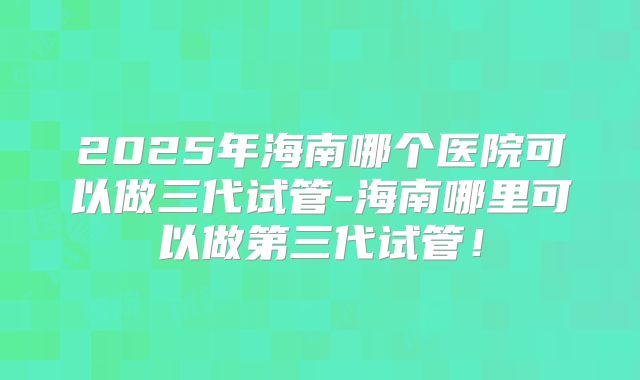 2025年海南哪个医院可以做三代试管-海南哪里可以做第三代试管!