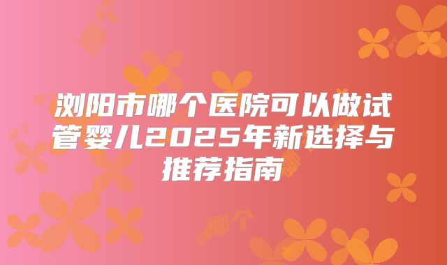 浏阳市哪个医院可以做试管婴儿2025年新选择与推荐指南