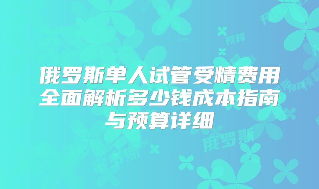 俄罗斯单人试管受精费用全面解析多少钱成本指南与预算详细