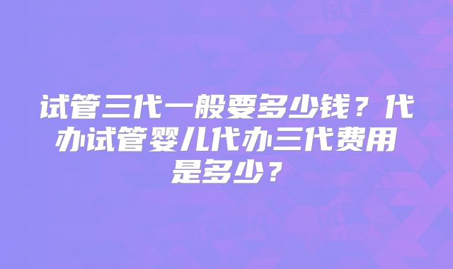试管三代一般要多少钱?代办试管婴儿代办三代费用是多少?